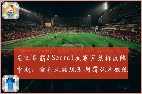 星际争霸2 Serral决赛因鼠标故障中断，裁判未按规则判罚双方教练激烈争吵