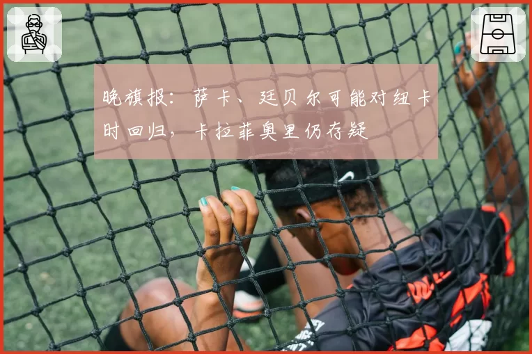 晚旗报：萨卡、廷贝尔可能对纽卡时回归，卡拉菲奥里仍存疑