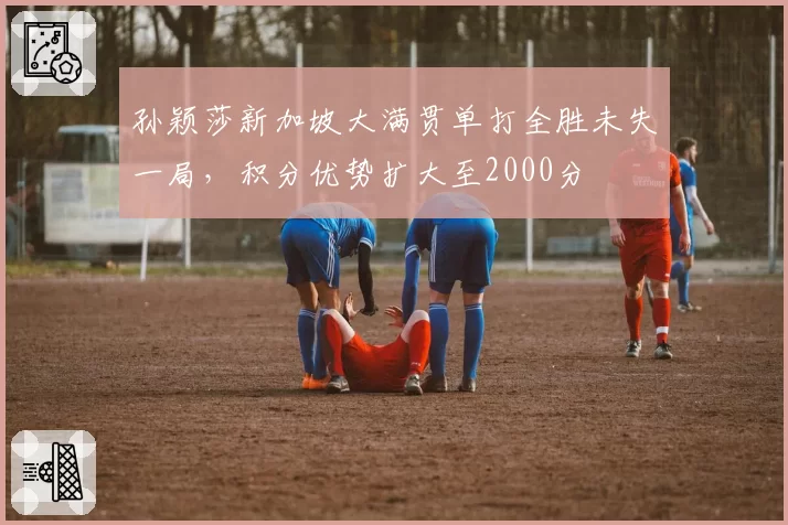 孙颖莎新加坡大满贯单打全胜未失一局，积分优势扩大至2000分