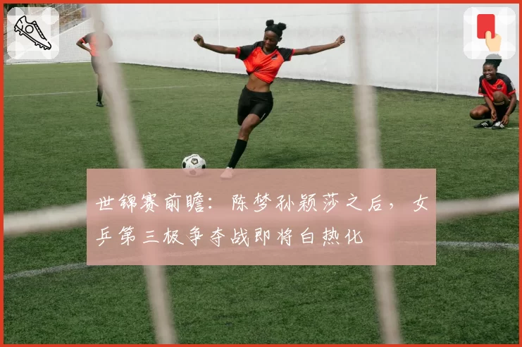 世锦赛前瞻:陈梦孙颖莎之后,女乒第三极争夺战即将白热化