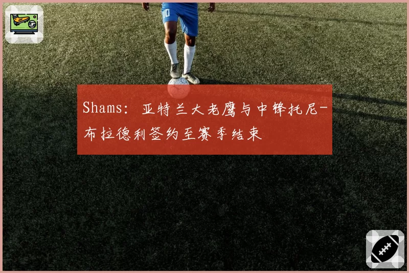 Shams：亚特兰大老鹰与中锋托尼-布拉德利签约至赛季结束