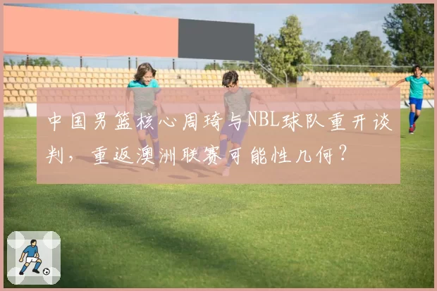 中国男篮核心周琦与NBL球队重开谈判，重返澳洲联赛可能性几何？