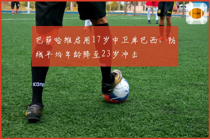 巴萨哈维启用17岁中卫库巴西，防线平均年龄降至23岁冲击