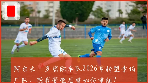 阿尔法·罗密欧车队2026年转型索伯厂队，现有管理层将如何重组？