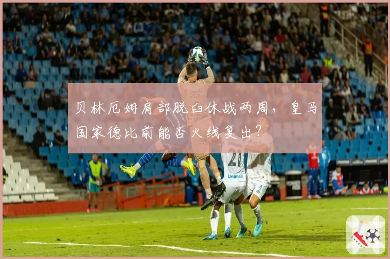 贝林厄姆肩部脱臼休战两周，皇马国家德比前能否火线复出？