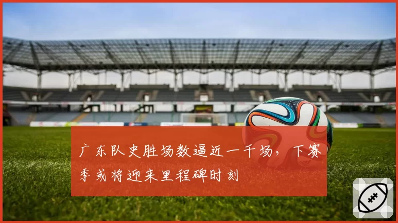 广东队史胜场数逼近一千场,下赛季或将迎来里程碑时刻