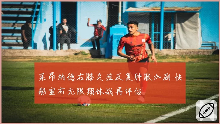 莱昂纳德右膝炎症反复肿胀加剧 快船宣布无限期休战再评估