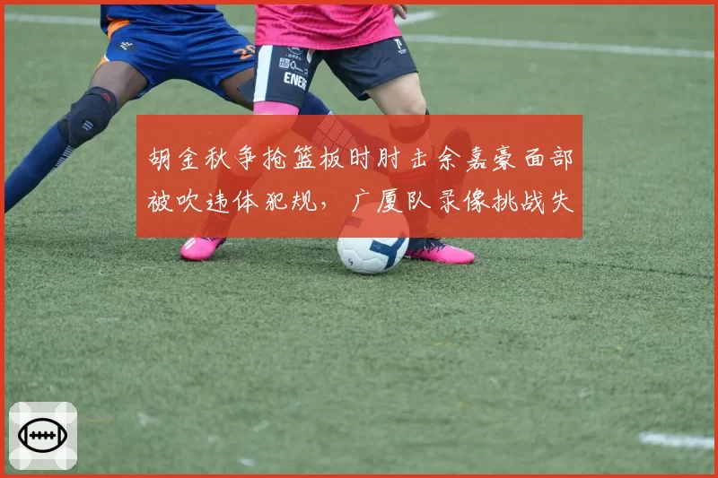 胡金秋争抢篮板时肘击余嘉豪面部被吹违体犯规，广厦队录像挑战失败