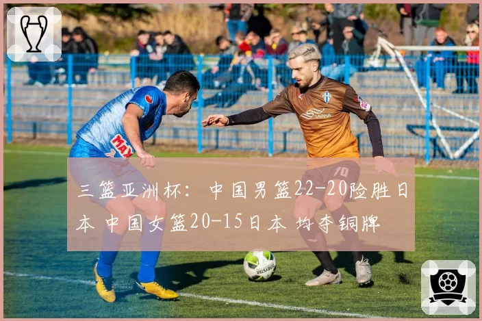 三篮亚洲杯：中国男篮22-20险胜日本 中国女篮20-15日本 均夺铜牌