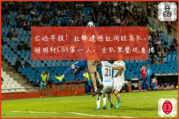 宏远早报！杜锋遗憾杜润旺离队，胡明轩CBA第一人，全队聚餐观看揭幕战！