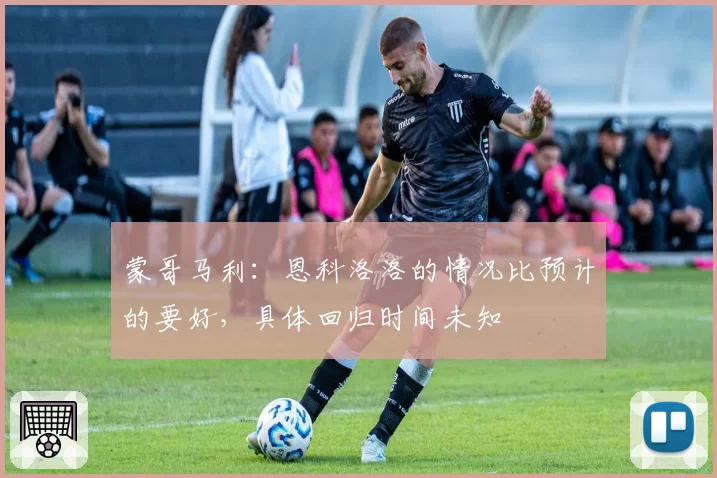 蒙哥马利：恩科洛洛的情况比预计的要好，具体回归时间未知