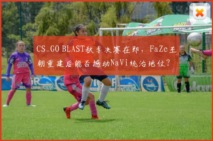 CS_GO BLAST秋季决赛在即，FaZe王朝重建后能否撼动NaVi统治地位？