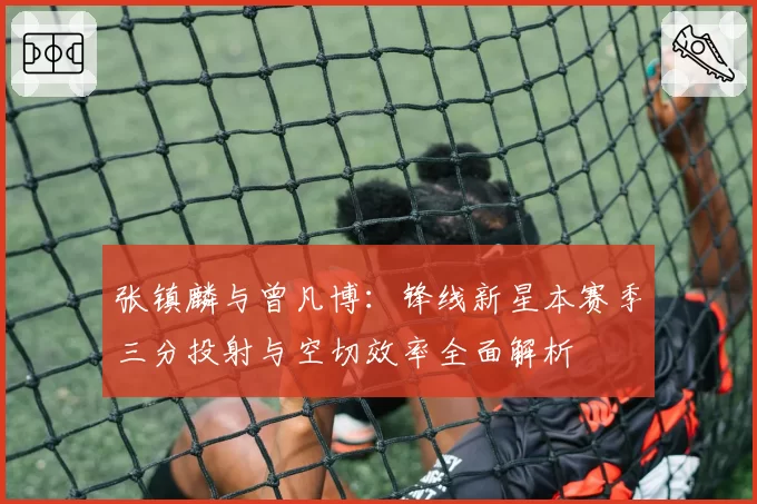 张镇麟与曾凡博:锋线新星本赛季三分投射与空切效率全面解析