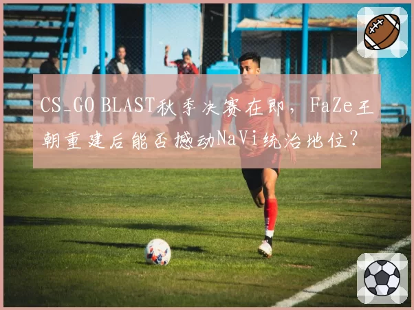 CS_GO BLAST秋季决赛在即，FaZe王朝重建后能否撼动NaVi统治地位？