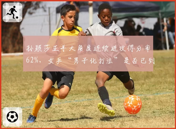 孙颖莎正手大角度连续进攻得分率62%,女乒“男子化打法”是否已到极限?
