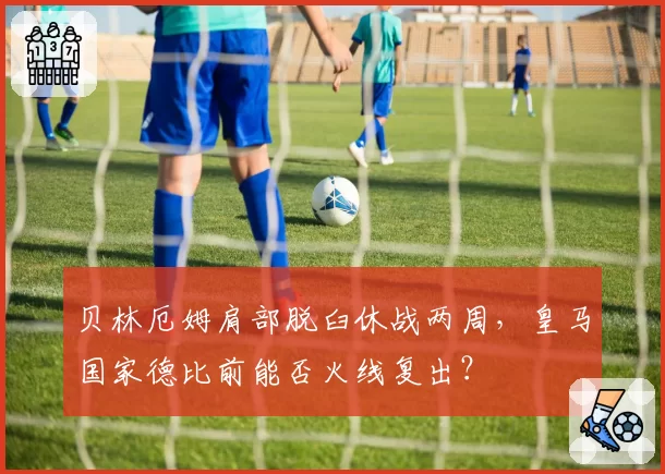 贝林厄姆肩部脱臼休战两周，皇马国家德比前能否火线复出？