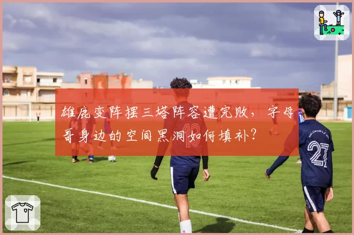 雄鹿变阵摆三塔阵容遭完败，字母哥身边的空间黑洞如何填补？