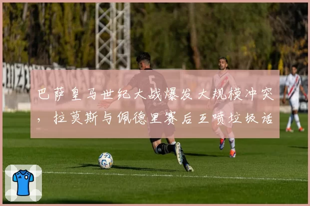 巴萨皇马世纪大战爆发大规模冲突，拉莫斯与佩德里赛后互喷垃圾话