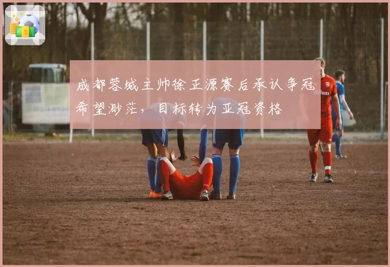 成都蓉城主帅徐正源赛后承认争冠希望渺茫，目标转为亚冠资格