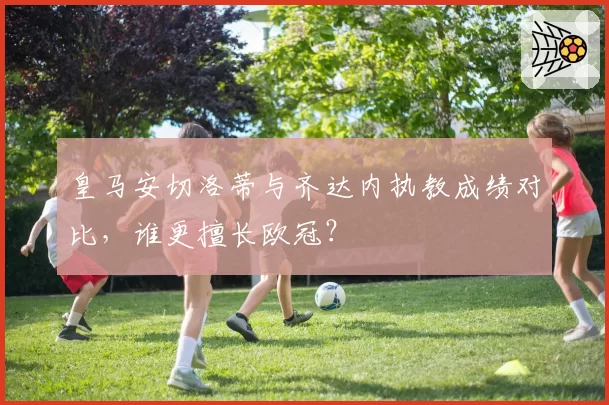 皇马安切洛蒂与齐达内执教成绩对比，谁更擅长欧冠？