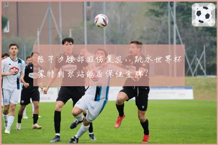 陈芋汐腰部旧伤复发，跳水世界杯蒙特利尔站能否保住金牌？