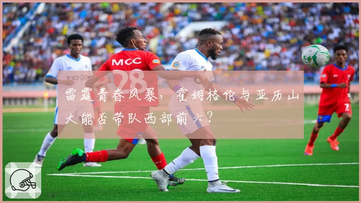 雷霆青春风暴，霍姆格伦与亚历山大能否带队西部前六？
