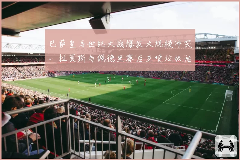 巴萨皇马世纪大战爆发大规模冲突，拉莫斯与佩德里赛后互喷垃圾话