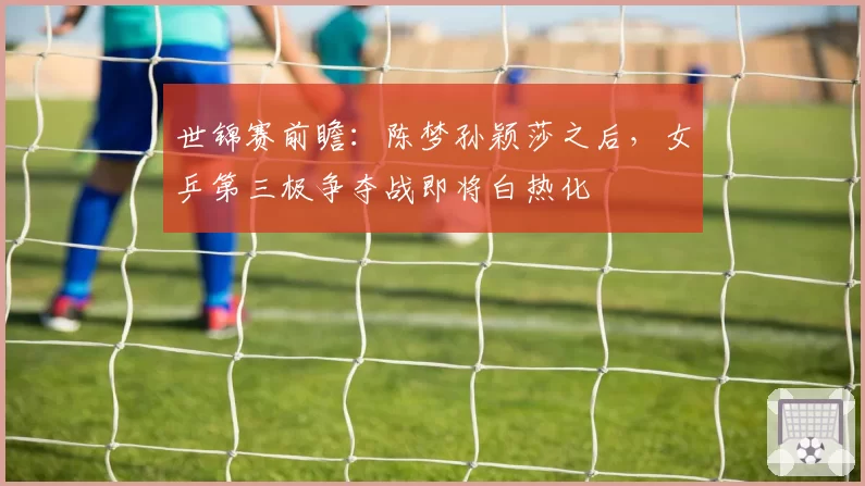 世锦赛前瞻:陈梦孙颖莎之后,女乒第三极争夺战即将白热化