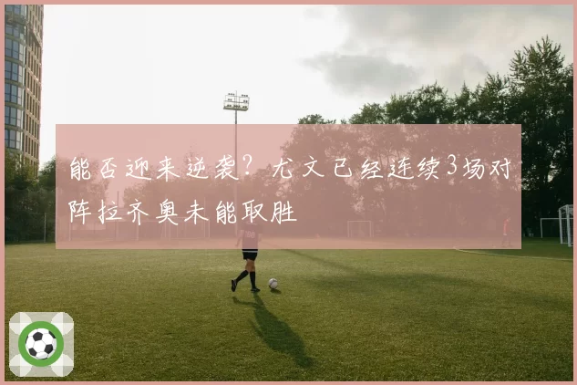 能否迎来逆袭？尤文已经连续3场对阵拉齐奥未能取胜