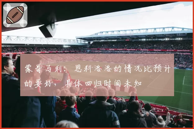 蒙哥马利：恩科洛洛的情况比预计的要好，具体回归时间未知