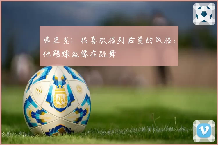 弗里克:我喜欢格列兹曼的风格,他踢球就像在跳舞