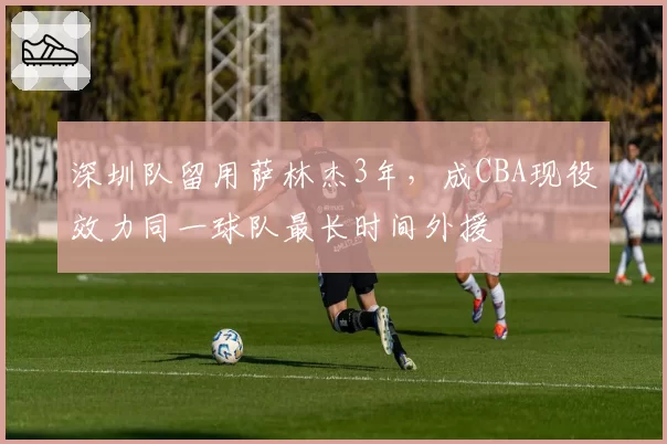 深圳队留用萨林杰3年，成CBA现役效力同一球队最长时间外援