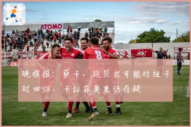 晚旗报：萨卡、廷贝尔可能对纽卡时回归，卡拉菲奥里仍存疑