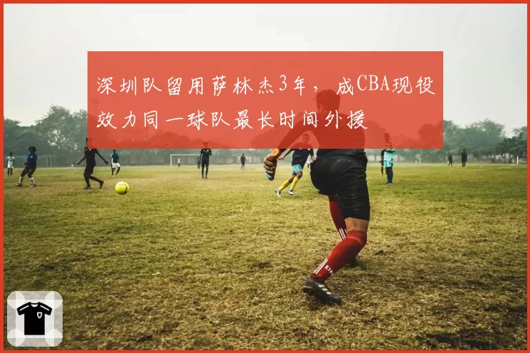深圳队留用萨林杰3年,成CBA现役效力同一球队最长时间外援