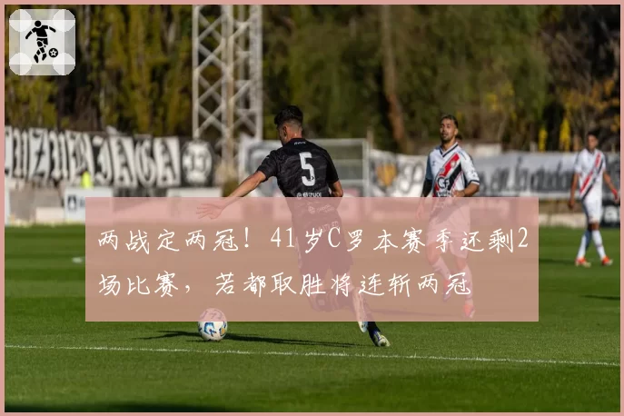 两战定两冠！41岁C罗本赛季还剩2场比赛，若都取胜将连斩两冠