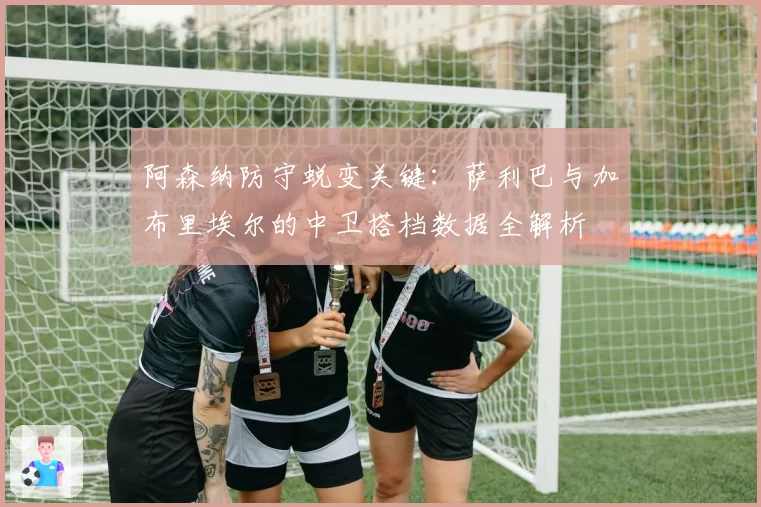 阿森纳防守蜕变关键:萨利巴与加布里埃尔的中卫搭档数据全解析