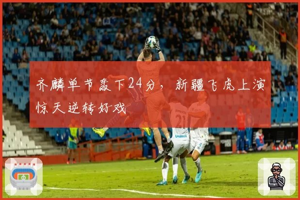 齐麟单节轰下24分，新疆飞虎上演惊天逆转好戏