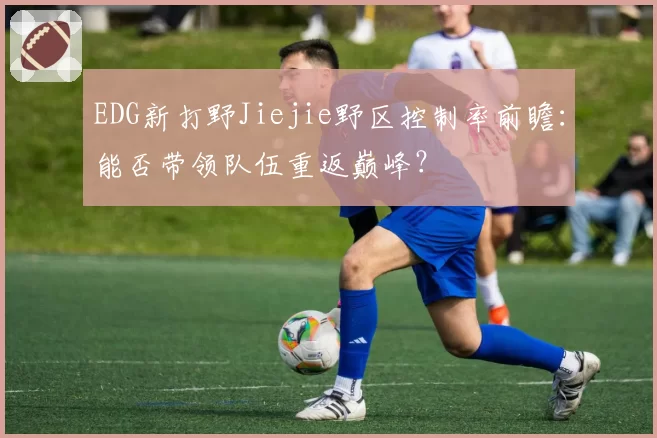 EDG新打野Jiejie野区控制率前瞻:能否带领队伍重返巅峰?
