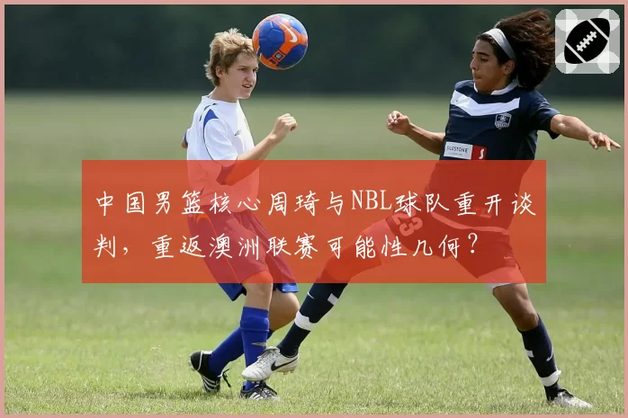 中国男篮核心周琦与NBL球队重开谈判，重返澳洲联赛可能性几何？