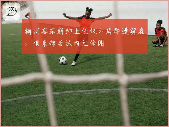 梅州客家新帅上任仅六周即遭解雇，俱乐部否认内讧传闻