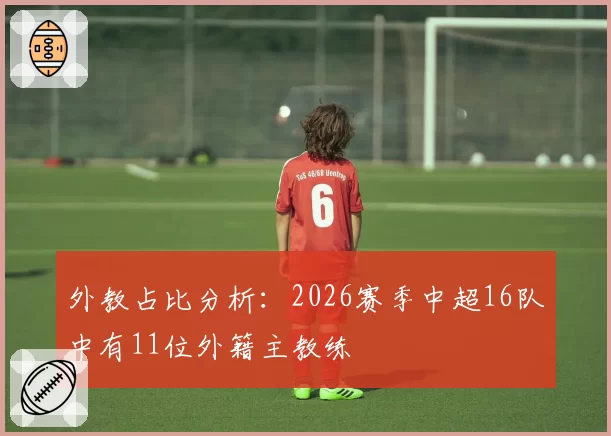 外教占比分析：2026赛季中超16队中有11位外籍主教练