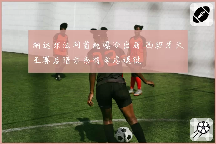 纳达尔法网首轮爆冷出局 西班牙天王赛后暗示或将考虑退役