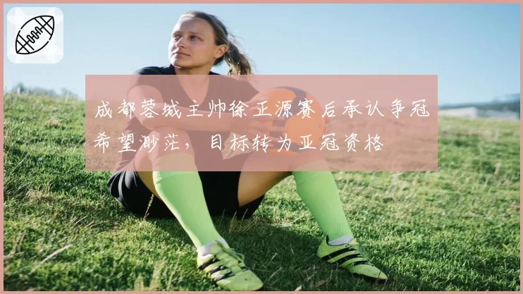 成都蓉城主帅徐正源赛后承认争冠希望渺茫，目标转为亚冠资格