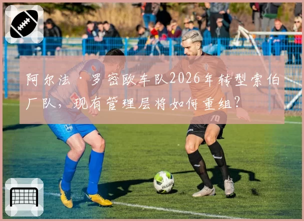 阿尔法·罗密欧车队2026年转型索伯厂队，现有管理层将如何重组？