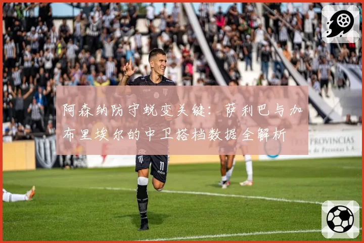 阿森纳防守蜕变关键:萨利巴与加布里埃尔的中卫搭档数据全解析