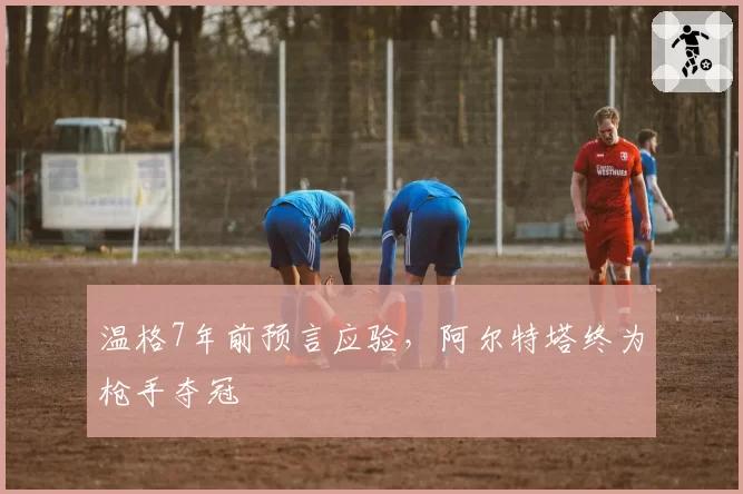 温格7年前预言应验,阿尔特塔终为枪手夺冠