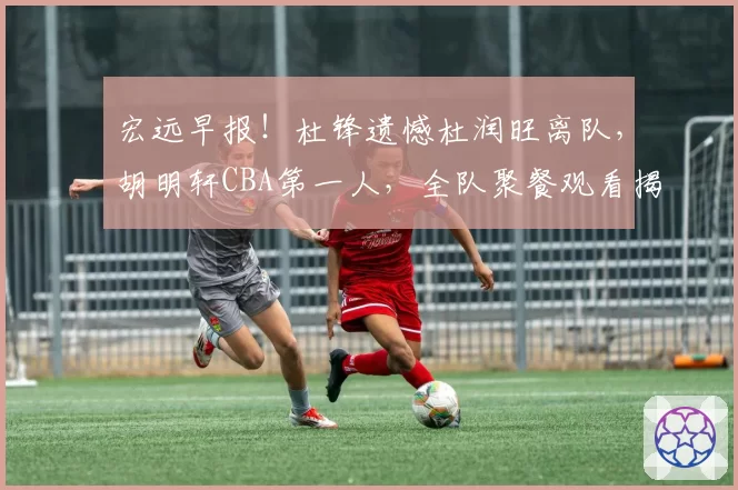 宏远早报!杜锋遗憾杜润旺离队,胡明轩CBA第一人,全队聚餐观看揭幕战!