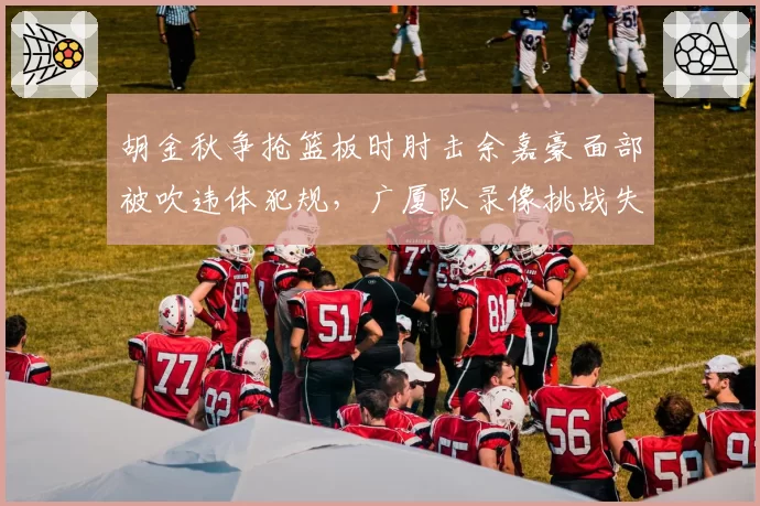 胡金秋争抢篮板时肘击余嘉豪面部被吹违体犯规，广厦队录像挑战失败