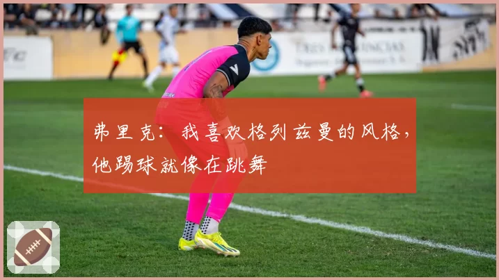 弗里克:我喜欢格列兹曼的风格,他踢球就像在跳舞