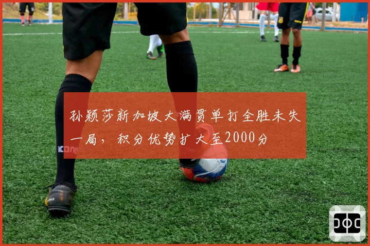 孙颖莎新加坡大满贯单打全胜未失一局，积分优势扩大至2000分